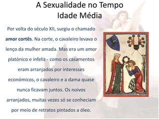 A Sexualidade no Tempo
                   Idade Média
Por volta do século XII, surgiu o chamado
amor cortês. Na corte, o cavaleiro levava o
lenço da mulher amada. Mas era um amor
 platónico e infeliz - como os casamentos
     eram arranjados por interesses
 económicos, o cavaleiro e a dama quase
     nunca ficavam juntos. Os noivos
arranjados, muitas vezes só se conheciam
  por meio de retratos pintados a óleo.
 