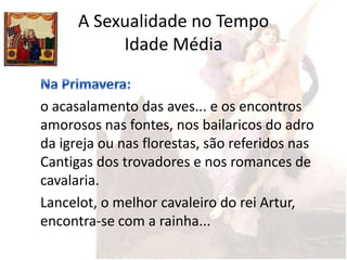 A Sexualidade no Tempo
           Idade Média


o acasalamento das aves... e os encontros
amorosos nas fontes, nos bailaricos do adro
da igreja ou nas florestas, são referidos nas
Cantigas dos trovadores e nos romances de
cavalaria.
Lancelot, o melhor cavaleiro do rei Artur,
encontra-se com a rainha...
 
