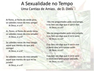 A Sexualidade no Tempo
                Uma Cantiga de Amigo, de D. Dinis
                       Idade Média Cristã
Ai flores, ai flores do verde pino,
se sabedes novas do meu amigo!         -Vós me preguntades polo voss'amigo,
   Ai Deus, e u é?                     e eu ben vos digo que é san'e vivo.
                                          Ai Deus, e u é?
Ai, flores, ai flores do verde ramo,
se sabedes novas do meu amado!         Vós me preguntades polo voss'amado,
   Ai Deus, e u é?                     e eu ben vos digo que é viv'e sano.
                                          Ai Deus, e u é?
Se sabedes novas do meu amigo,
aquel que mentiu do que pos            E eu ben vos digo que é san'e vivo
comigo!                                e seerá vosc'ant'o prazo saído.
   Ai Deus, e u é?                        Ai Deus, e u é?

Se sabedes novas do meu amado          E eu ben vos digo que é viv'e sano
aquel que mentiu do que mi ha          e seerá vosc'ant'o prazo passado.
jurado!                                   Ai Deus, e u é?
   Ai Deus, e u é?
 