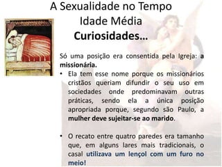 A Sexualidade no Tempo
     Idade Média
    Curiosidades…
 Só uma posição era consentida pela Igreja: a
 missionária.
 • Ela tem esse nome porque os missionários
   cristãos queriam difundir o seu uso em
   sociedades onde predominavam outras
   práticas, sendo ela a única posição
   apropriada porque, segundo são Paulo, a
   mulher deve sujeitar-se ao marido.

 • O recato entre quatro paredes era tamanho
   que, em alguns lares mais tradicionais, o
   casal utilizava um lençol com um furo no
   meio!
 