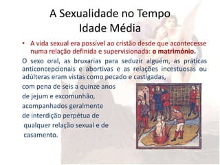 A Sexualidade no Tempo
              Idade Média
• A vida sexual era possível ao cristão desde que acontecesse
   numa relação definida e supervisionada: o matrimónio.
O sexo oral, as bruxarias para seduzir alguém, as práticas
anticoncepcionais e abortivas e as relações incestuosas ou
adúlteras eram vistas como pecado e castigadas,
com pena de seis a quinze anos
de jejum e excomunhão,
acompanhados geralmente
de interdição perpétua de
 qualquer relação sexual e de
 casamento.
 