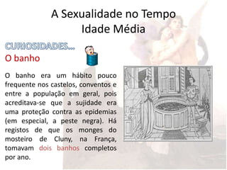 A Sexualidade no Tempo
                   Idade Média

O banho
O banho era um hábito pouco
frequente nos castelos, conventos e
entre a população em geral, pois
acreditava-se que a sujidade era
uma proteção contra as epidemias
(em especial, a peste negra). Há
registos de que os monges do
mosteiro de Cluny, na França,
tomavam dois banhos completos
por ano.
 