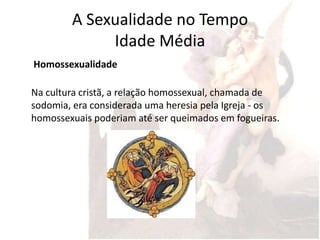 A Sexualidade no Tempo
             Idade Média
Homossexualidade

Na cultura cristã, a relação homossexual, chamada de
sodomia, era considerada uma heresia pela Igreja - os
homossexuais poderiam até ser queimados em fogueiras.
 