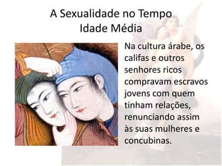 A Sexualidade no Tempo
     Idade Média
             Na cultura árabe, os
             califas e outros
             senhores ricos
             compravam escravos
             jovens com quem
             tinham relações,
             renunciando assim
             às suas mulheres e
             concubinas.
 
