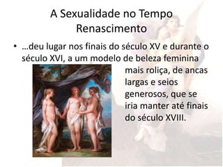 A Sexualidade no Tempo
              Renascimento
• …deu lugar nos finais do século XV e durante o
  século XVI, a um modelo de beleza feminina
                            mais roliça, de ancas
                            largas e seios
                            generosos, que se
                            iria manter até finais
                            do século XVIII.
 