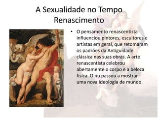 A Sexualidade no Tempo
     Renascimento
        • O pensamento renascentista
          influenciou pintores, escultores e
          artistas em geral, que retomaram
          os padrões da Antiguidade
          clássica nas suas obras. A arte
          renascentista celebrou
          abertamente o corpo e a beleza
          física. O nu passou a mostrar
          uma nova ideologia de mundo.
 