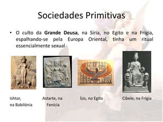 Sociedades Primitivas
• O culto da Grande Deusa, na Síria, no Egito e na Frígia,
  espalhando-se pela Europa Oriental, tinha um ritual
  essencialmente sexual




Ishtar,         Astarte, na   Ísis, no Egito   Cibele, na Frígia
na Babilónia      Fenícia
 
