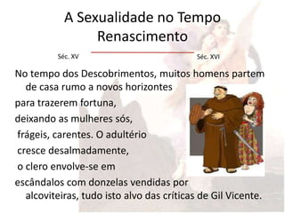 A Sexualidade no Tempo
                 Renascimento
          Séc. XV                          Séc. XVI

No tempo dos Descobrimentos, muitos homens partem
  de casa rumo a novos horizontes
para trazerem fortuna,
deixando as mulheres sós,
frágeis, carentes. O adultério
cresce desalmadamente,
o clero envolve-se em
escândalos com donzelas vendidas por
  alcoviteiras, tudo isto alvo das críticas de Gil Vicente.
 