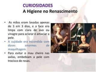 A Higiene no Renascimento

• As mãos eram lavadas apenas
  de 3 em 3 dias, e a face era
  limpa com clara de ovo ou
  vinagre para aclarar e amaciar a
  pele.
• A sujidade era escondida com
  doses         enormes        de
  maquilhagem.
• Para evitar o mau cheiro nas
  axilas, embebiam a pele com
  trocisco de rosas.
 