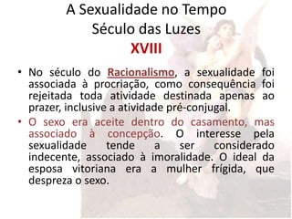 A Sexualidade no Tempo
             Século das Luzes
                   XVIII
• No século do Racionalismo, a sexualidade foi
  associada à procriação, como consequência foi
  rejeitada toda atividade destinada apenas ao
  prazer, inclusive a atividade pré-conjugal.
• O sexo era aceite dentro do casamento, mas
  associado à concepção. O interesse pela
  sexualidade      tende      a   ser    considerado
  indecente, associado à imoralidade. O ideal da
  esposa vitoriana era a mulher frígida, que
  despreza o sexo.
 