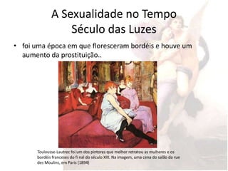 A Sexualidade no Tempo
                  Século das Luzes
• foi uma época em que floresceram bordéis e houve um
  aumento da prostituição..




       Toulousse-Lautrec foi um dos pintores que melhor retratou as mulheres e os
       bordéis franceses do fi nal do século XIX. Na imagem, uma cena do salão da rue
       des Moulins, em Paris (1894)
 