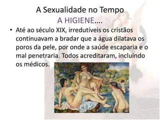 A Sexualidade no Tempo
             A HIGIENE….
• Até ao século XIX, irredutíveis os cristãos
  continuavam a bradar que a água dilatava os
  poros da pele, por onde a saúde escaparia e o
  mal penetraria. Todos acreditaram, incluindo
  os médicos.
 