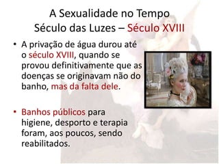 A Sexualidade no Tempo
     Século das Luzes – Século XVIII
• A privação de água durou até
  o século XVIII, quando se
  provou definitivamente que as
  doenças se originavam não do
  banho, mas da falta dele.

• Banhos públicos para
  higiene, desporto e terapia
  foram, aos poucos, sendo
  reabilitados.
 