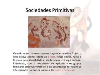 Sociedades Primitivas




Quando o ser humano apenas caçava e recolhia frutos o
sexo estava apenas ligado ao prazer. Nessa época, havia o
fascínio pela sexualidade e ser bissexual era algo comum.
Entretanto, com a descoberta da agricultura os grupos
familiares desenvolveram-se e os casamentos tornaram-se
interessantes porque passaram a ter dotes e heranças.
 