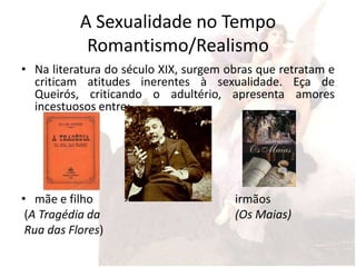 A Sexualidade no Tempo
            Romantismo/Realismo
• Na literatura do século XIX, surgem obras que retratam e
  criticam atitudes inerentes à sexualidade. Eça de
  Queirós, criticando o adultério, apresenta amores
  incestuosos entre:




• mãe e filho                          irmãos
 (A Tragédia da                        (Os Maias)
 Rua das Flores)
 