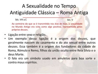 A Sexualidade no Tempo
   Antiguidade Clássica – Roma Antiga
        Séc. VIII a.C                                     Séc. V
     Ao contrário do que se é transmitido nos dias de hoje, a sexualidade
     no Mundo Antigo era vista como algo positivo, representada pelos
     próprios deuses.

• Ligação entre sexo e religião.
• Um exemplo dessa ligação é a origem dos deuses, que
  geralmente nascem do casamento e do ato sexual entre outros
  deuses. Essa também é a origem dos fundadores da cidade de
  Roma, Rómulo e Remo, filhos da união oculta entre Reia Sílvia e o
  deus Marte.
• O falo era um símbolo usado em amuletos para boa sorte e
  contra maus espíritos.
 