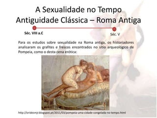 A Sexualidade no Tempo
Antiguidade Clássica – Roma Antiga
    Séc. VIII a.C                                                  Séc. V

Para os estudos sobre sexualidade na Roma antiga, os historiadores
analisaram os grafites e frescos encontrados no sítio arqueológico de
Pompeia, como o desta cena erótica:




http://oridesmjr.blogspot.pt/2011/03/pompeia-uma-cidade-congelada-no-tempo.html
 