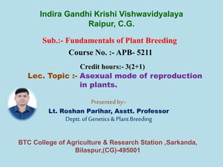 Sub.:- Fundamentals of Plant Breeding
Course No. :- APB- 5211
Credit hours:- 3(2+1)
Lec. Topic :- Asexual mode of reproduction
in plants.
Presentedby:-
Lt. Roshan Parihar, Asstt. Professor
Deptt.ofGenetics&PlantBreeding
Indira Gandhi Krishi Vishwavidyalaya
Raipur, C.G.
BTC College of Agriculture & Research Station ,Sarkanda,
Bilaspur,(CG)-495001
 