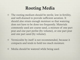 Rooting Media
²  The rooting medium should be sterile, low in fertility,
and well-drained to provide sufficient aeration. It
should also retain enough moisture so that watering
does not have to be done too frequently. Materials
commonly used are coarse sand, a mixture of one part
peat and one part perlite (by volume), or one part peat
and one part sand (by volume).
²  Vermiculite by itself is not recommended, because it
compacts and tends to hold too much moisture.
²  Media should be watered while being used.
 