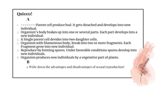 Quizzzz!
1. --------Parent cell produce bud. It gets detached and develops into new
individual.
2. Organism’s body brakes up into one or several parts. Each part develops into a
new individual.
3. A Single parent cell devides into two daughter cells.
4. Organism with filamentous body, break into two or more fragments. Each
Fragment grow into new individual.
5. Reproduce by forming spores. Under favorable conditions spores develop into
new individuals.
6. Organism produces new individuals by a vegetative part of plants.
A
B
1. Write down the advantages and disadvantages of sexual reproduction!
 