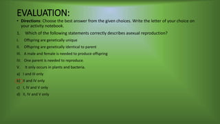 EVALUATION:
• Directions: Choose the best answer from the given choices. Write the letter of your choice on
your activity notebook.
1. Which of the following statements correctly describes asexual reproduction?
I. Offspring are genetically unique
II. Offspring are genetically identical to parent
III. A male and female is needed to produce offspring
IV. One parent is needed to reproduce.
V. It only occurs in plants and bacteria.
a) I and III only
b) II and IV only
c) I, IV and V only
d) II, IV and V only
 