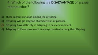 4. Which of the following is a DISADVANTAGE of asexual
reproduction?
a) There is great variation among the offspring.
b) Offspring will get all good characteristics of parents.
c) Offspring have difficulty in adapting to new environment.
d) Adapting to the environment is always constant among the offspring.
 