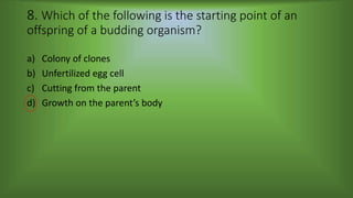 8. Which of the following is the starting point of an
offspring of a budding organism?
a) Colony of clones
b) Unfertilized egg cell
c) Cutting from the parent
d) Growth on the parent’s body
 
