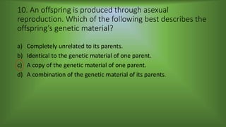 10. An offspring is produced through asexual
reproduction. Which of the following best describes the
offspring’s genetic material?
a) Completely unrelated to its parents.
b) Identical to the genetic material of one parent.
c) A copy of the genetic material of one parent.
d) A combination of the genetic material of its parents.
 