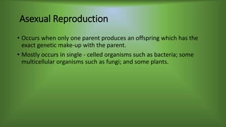 Asexual Reproduction
• Occurs when only one parent produces an offspring which has the
exact genetic make-up with the parent.
• Mostly occurs in single - celled organisms such as bacteria; some
multicellular organisms such as fungi; and some plants.
 
