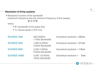 Resolution of Chirp systems Resolution function of the bandwidth (maximum frequency less the minimum frequency of the sweep):   R=C/2*B where B= bandwidth of the pulse (Hz) C= Sound speed (1470 m/s) ECHOES 1500 650-2500Hz 1.7kHz Bandwidth theoretical resolution =  25cm ECHOES 3500 1,800-5,200Hz 3.4kHz Bandwidth theoretical resolution =  21cm ECHOES 5000 2,000-7,500Hz 5.5kHz Bandwidth theoretical resolution =  13cm ECHOES 10000 5,000 -15,000Hz 10kHz Bandwidth theoretical resolution =  7cm 
