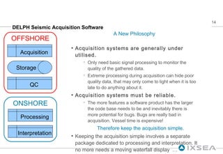 DELPH Seismic Acquisition Software A New Philosophy Acquisition systems are generally under utilised. Only need basic signal processing to monitor the quality of the gathered data. Extreme processing during acquisition can hide poor quality data, that may only come to light when it is too late to do anything about it. Acquisition systems must be reliable. The more features a software product has the larger the code base needs to be and inevitably there is more potential for bugs. Bugs are really bad in acquisition. Vessel time is expensive! Therefore keep the acquisition simple. Keeping the acquisition simple involves a separate package dedicated to processing and interpretation. It no more needs a moving waterfall display  … ONSHORE OFFSHORE Acquisition Storage QC Processing Interpretation 