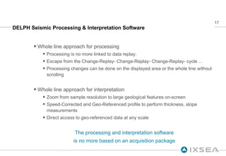 DELPH Seismic Processing & Interpretation Software Whole line approach for processing Processing is no more linked to data replay. Escape from the Change-Replay- Change-Replay- Change-Replay- cycle … Processing changes can be done on the displayed area or the whole line without scrolling Whole line approach for interpretation Zoom from sample resolution to large geological features on-screen Speed-Corrected and Geo-Referenced profile to perform thickness, slope measurements Direct access to geo-referenced data at any scale The processing and interpretation software is no more based on an acquisition package Video 