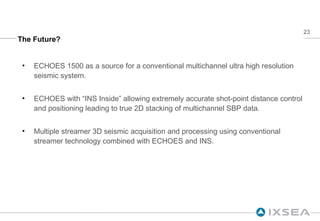 The Future? ECHOES 1500 as a source for a conventional multichannel ultra high resolution seismic system. ECHOES with “INS Inside” allowing extremely accurate shot-point distance control and positioning leading to true 2D stacking of multichannel SBP data. Multiple streamer 3D seismic acquisition and processing using conventional streamer technology combined with ECHOES and INS. 