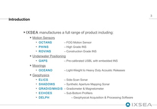 Introduction IXSEA  manufactures a full range of product including: Motion Sensors OCTANS  – FOG Motion Sensor PHINS  – High Grade INS ROVINS  – Construction Grade INS Underwater Positioning GAPS  – Pre-calibrated USBL with embedded INS Moorings OCEANO  – Light-Weight to Heavy Duty Acoustic Releases Geophysics ELICS  – Side-Scan Sonar SHADOWS  – Synthetic Aperture Mapping Sonar GRADIO/MAGIS  – Gradiometer & Magnetometer ECHOES  – Sub-Bottom Profilers DELPH  – Geophysical Acquisition & Processing Software 