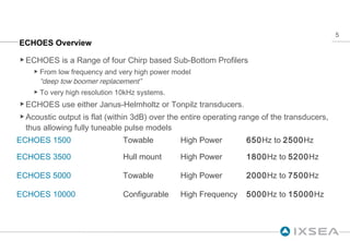 ECHOES Overview ECHOES is a Range of four Chirp based Sub-Bottom Profilers From low frequency and very high power model “deep tow boomer replacement”   To very high resolution 10kHz systems. ECHOES use either Janus-Helmholtz or Tonpilz transducers.  Acoustic output is flat (within 3dB) over the entire operating range of the transducers, thus allowing fully tuneable pulse models ECHOES 1500 Towable High Power 650 Hz to  2500 Hz ECHOES 3500 Hull mount High Power  1800 Hz to  5200 Hz ECHOES 5000 Towable High Power 2000 Hz to  7500 Hz ECHOES 10000 Configurable High Frequency 5000 Hz to  15000 Hz  