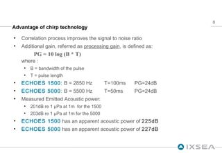 Advantage of chirp technology Correlation process improves the signal to noise ratio Additional gain, referred as  processing gain , is defined as: PG = 10 log (B * T)  where : B = bandwidth of the pulse T = pulse length ECHOES 1500 : B = 2850 Hz T=100ms  PG=24dB ECHOES 5000 : B = 5500 Hz T=50ms PG=24dB Measured Emitted Acoustic power: 201dB re 1 μPa at 1m  for the 1500  203dB re 1 μPa at 1m for the 5000 ECHOES 1500  has an apparent acoustic power of  225dB   ECHOES 5000  has an apparent acoustic power of  227dB 