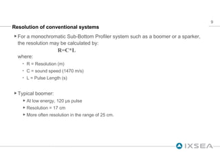Resolution of conventional systems For a monochromatic Sub-Bottom Profiler system such as a boomer or a sparker, the resolution may be calculated by: R=C*L where: R = Resolution (m) C = sound speed (1470 m/s) L = Pulse Length (s) Typical boomer: At low energy, 120 µs pulse Resolution = 17 cm More often resolution in the range of 25 cm. 