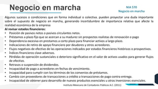 Negocio en marcha NIA 570
Negocio en marcha
Algunos sucesos o condiciones que en forma individual o colectiva. pueden proyectar una duda importante
sobre el supuesto de negocio en marcha, generando incertidumbre de importancia relativa que afecte la
realidad económica de la empresa
Al revisar estados financieros:
• Posición de pasivos netos o pasivos circulantes netos.
• Préstamos a plazo fijo que se acercan a su madurez sin prospectos realistas de renovación o pago
• Dependencia excesiva en prestamos a corto plazo para financiar activos a largo plazo.
• Indicaciones de retiro de apoyo financiero por deudores y otros acreedores.
• Flujos negativos de efectivo de las operaciones indicados por estados financieros históricos o prospectivos.
• Índices financieros clave adversos.
• Pérdidas de operación sustanciales o deterioro significativo en el valor de activos usados para generar flujos
de efectivo.
• Retrasos o suspensión de dividendos.
• Incapacidad de pago a acreedores en fechas de vencimiento.
• Incapacidad para cumplir con los términos de los convenios de préstamos.
• Cambio con proveedores de transacciones a crédito a transacciones de pago contra entrega.
• Incapacidad de obtener para desarrollo de nuevos productos esenciales u otras inversiones esenciales.
Instituto Mexicano de Contadores Públicos A.C. (2011)
 