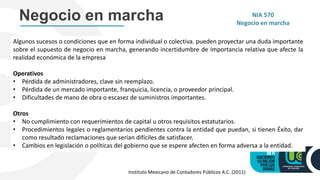 Algunos sucesos o condiciones que en forma individual o colectiva. pueden proyectar una duda importante
sobre el supuesto de negocio en marcha, generando incertidumbre de importancia relativa que afecte la
realidad económica de la empresa
Operativos
• Pérdida de administradores, clave sin reemplazo.
• Pérdida de un mercado importante, franquicia, licencia, o proveedor principal.
• Dificultades de mano de obra o escasez de suministros importantes.
Otros
• No cumplimiento con requerimientos de capital u otros requisitos estatutarios.
• Procedimientos legales o reglamentarios pendientes contra la entidad que puedan, si tienen Éxito, dar
como resultado reclamaciones que serían difíciles de satisfacer.
• Cambios en legislación o políticas del gobierno que se espere afecten en forma adversa a la entidad.
NIA 570
Negocio en marcha
Negocio en marcha
Instituto Mexicano de Contadores Públicos A.C. (2011)
 