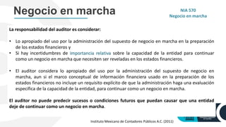 La responsabilidad del auditor es considerar:
• Lo apropiado del uso por la administración del supuesto de negocio en marcha en la preparación
de los estados financieros y
• Si hay incertidumbres de importancia relativa sobre la capacidad de la entidad para continuar
como un negocio en marcha que necesiten ser reveladas en los estados financieros.
• El auditor considera lo apropiado del uso por la administración del supuesto de negocio en
marcha, aun si el marco conceptual de información financiera usado en la preparación de los
estados financieros no incluye un requisito explícito de que la administración haga una evaluación
específica de la capacidad de la entidad, para continuar como un negocio en marcha.
El auditor no puede predecir sucesos o condiciones futuros que puedan causar que una entidad
deje de continuar como un negocio en marcha.
Negocio en marcha NIA 570
Negocio en marcha
Instituto Mexicano de Contadores Públicos A.C. (2011)
 
