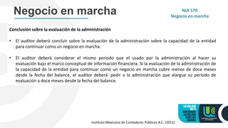 Conclusión sobre la evaluación de la administración
• El auditor deberá concluir sobre la evaluación de la administración sobre la capacidad de la entidad
para continuar como un negocio en marcha.
• El auditor deberá considerar el mismo periodo que el usado por la administración al hacer su
evaluación bajo el marco conceptual de información financiera. Si la evaluación de la administración de
la capacidad de la entidad para continuar como un negocio en marcha cubre menos de doce meses
desde la fecha del balance, el auditor deberá· pedir a la administración que alargue su periodo de
evaluación a doce meses desde la fecha del balance.
Negocio en marcha NIA 570
Negocio en marcha
Instituto Mexicano de Contadores Públicos A.C. (2011)
 