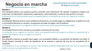 Ejemplo 1
Una compañía fabrica una sustancia química conocida como Chemical-X. De repente, el gobierno impone una
restricción a la fabricación, importación, exportación, comercialización y venta de este químico en el país.
Si Chemical-X es el único producto que la compañía fabrica, la compañía ya no será un negocio en marcha.
Ejemplo 2
La Compañía Nacional está en serios problemas financieros y no puede pagar sus obligaciones. El gobierno le da
a la Compañía Nacional un rescate y una garantía de todos los pagos a los acreedores.
La Compañía Nacional es un negocio en marcha a pesar de su actual posición financiera débil.
Ejemplo 3
La compañía Eastern cierra una de sus sucursales y continúa con las otras.
La compañía es un negocio en marcha; cerrar una pequeña parte del negocio no afecta la capacidad de la
empresa para operar como un negocio en marcha.
Ejemplo 4
Una pequeña empresa no puede hacer pagos a sus acreedores debido a una posición de liquidez muy débil. El
Estado (Super) concede la orden de liquidación de la empresa a petición de uno de los acreedores de la
compañía.
La compañía ya no es un negocio en marcha. Hay suficiente evidencia disponible para creer que la compañía no
puede continuar sus operaciones en el futuro.
Negocio en marcha Casos de ejemplos de análisis del principio
de Negocio en marcha
Corvo, T. (s.f.)
 