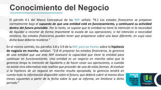 Conocimiento del Negocio
El párrafo 4.1 del Marco Conceptual de las NIIF señala: “4.1 Los estados financieros se preparan
normalmente bajo el supuesto de que una entidad está en funcionamiento, y continuará su actividad
dentro del futuro previsible. Por lo tanto, se supone que la entidad no tiene la intención ni la necesidad
de liquidar o recortar de forma importante la escala de sus operaciones; si tal intención o necesidad
existiera, los estados financieros pueden tener que prepararse sobre una base diferente, en cuyo caso
dicha base debería revelarse.”
En el mismo sentido, los párrafos 3.8 y 3.9 de la NIIF para las Pymes sobre la hipótesis
de negocio en marcha, señalan: “3.8 Al preparar los estados financieros, la gerencia
de una entidad que use esta NIIF evaluará la capacidad que tiene la entidad para
continuar en funcionamiento. Una entidad es un negocio en marcha salvo que la
gerencia tenga la intención de liquidarla o de hacer cesar sus operaciones, o cuando
no exista otra alternativa más realista que proceder de una de estas formas. Al evaluar
si la hipótesis de un negocio en marcha resulta apropiada, la gerencia tendrá en
cuenta toda la información disponible sobre el futuro, que deberá cubrir al menos doce
meses siguientes a partir de la fecha sobre la que se informa, sin limitarse a dicho
periodo.”
 