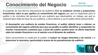 Conocimiento del Negocio NIA 310
Conocimiento del negocio
El propósito de esta Norma Internacional de Auditoría (NIA) es establecer normas y proporcionar
lineamientos sobre lo que significa un conocimiento del negocio, por qué es importante para el
auditor y los miembros del personal de una auditoría que desempeñan un trabajo, por qué es
relevante para todas las fases de una auditoría, y cómo obtiene y usa el auditor dicho conocimiento.
- Al desempeñar una auditoría de estados financieros, el auditor debería tener u obtener un
conocimiento del negocio suficiente para que sea posible al auditor identificar y comprender los
eventos, transacciones y prácticas que, a juicio del auditor, puedan tener un efecto importante
sobre los estados financieros o en el examen o en el dictamen de auditoría.
- Dicho conocimiento es usado por el auditor al evaluar los riesgos inherentes y de control y al
determinar la naturaleza, oportunidad y alcance de los procedimientos de auditoría
Instituto Mexicano de Contadores Públicos A.C. (2011)
 