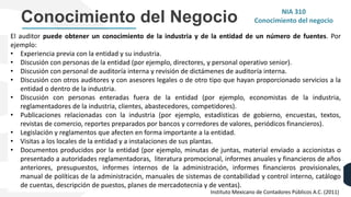 Conocimiento del Negocio
El auditor puede obtener un conocimiento de la industria y de la entidad de un número de fuentes. Por
ejemplo:
• Experiencia previa con la entidad y su industria.
• Discusión con personas de la entidad (por ejemplo, directores, y personal operativo senior).
• Discusión con personal de auditoría interna y revisión de dictámenes de auditoría interna.
• Discusión con otros auditores y con asesores legales o de otro tipo que hayan proporcionado servicios a la
entidad o dentro de la industria.
• Discusión con personas enteradas fuera de la entidad (por ejemplo, economistas de la industria,
reglamentadores de la industria, clientes, abastecedores, competidores).
• Publicaciones relacionadas con la industria (por ejemplo, estadísticas de gobierno, encuestas, textos,
revistas de comercio, reportes preparados por bancos y corredores de valores, periódicos financieros).
• Legislación y reglamentos que afecten en forma importante a la entidad.
• Visitas a los locales de la entidad y a instalaciones de sus plantas.
• Documentos producidos por la entidad (por ejemplo, minutas de juntas, material enviado a accionistas o
presentado a autoridades reglamentadoras, literatura promocional, informes anuales y financieros de años
anteriores, presupuestos, informes internos de la administración, informes financieros provisionales,
manual de políticas de la administración, manuales de sistemas de contabilidad y control interno, catálogo
de cuentas, descripción de puestos, planes de mercadotecnia y de ventas).
NIA 310
Conocimiento del negocio
Instituto Mexicano de Contadores Públicos A.C. (2011)
 