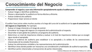 Conocimiento del Negocio
Comprender el negocio y usar esta información apropiadamente ayuda al auditor para:
• Evaluar riesgos e identificar problemas.
• Planear y desempeñar la auditoría en forma efectiva y eficiente.
• Evaluar evidencia de auditoría
• Proporcionar mejor servicio al cliente
El auditor hace juicios sobre muchos asuntos a lo largo del curso de la auditoría en los que el conocimiento
del negocio es importante. Por ejemplo:
• Evaluar el riesgo inherente y el riesgo de control.
• Considerar los riesgos del negocio y la respuesta de la administración al respecto.
• Desarrollar el plan global de auditoría y el programa de auditoría.
• Determinar un nivel de importancia relativa y evaluar si el nivel de importancia relativa que se escogió
sigue siendo el apropiado.
• Evaluar la evidencia de auditoría para establecer si es apropiada y la validez de las aseveraciones
relacionadas de los estados financieros.
• Evaluar las estimaciones contables y las representaciones de la administración.
• Identificar áreas donde pueden ser necesarias una consideración y habilidades de auditoría especiales.
• Identificar partes relacionadas y transacciones de partes relacionadas.
NIA 310
Conocimiento del negocio
Instituto Mexicano de Contadores Públicos A.C. (2011)
 