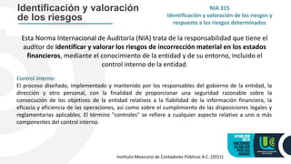 NIA 315
Identificación y valoración de los riesgos y
respuesta a los riesgos determinados
Identificación y valoración
de los riesgos
Esta Norma Internacional de Auditoría (NIA) trata de la responsabilidad que tiene el
auditor de identificar y valorar los riesgos de incorrección material en los estados
financieros, mediante el conocimiento de la entidad y de su entorno, incluido el
control interno de la entidad.
Control interno:
El proceso diseñado, implementado y mantenido por los responsables del gobierno de la entidad, la
dirección y otro personal, con la finalidad de proporcionar una seguridad razonable sobre la
consecución de los objetivos de la entidad relativos a la fiabilidad de la información financiera, la
eficacia y eficiencia de las operaciones, así como sobre el cumplimiento de las disposiciones legales y
reglamentarias aplicables. El término "controles" se refiere a cualquier aspecto relativo a uno o más
componentes del control interno.
Instituto Mexicano de Contadores Públicos A.C. (2011)
 