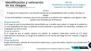 Identificación y valoración
de los riesgos
RIESGO
El riesgo es el la exposición a una situación donde hay una posibilidad de sufrir un daño o de estar en
peligro.
Es esa vulnerabilidad o amenaza a que ocurra un evento y sus efectos sean negativos y que alguien o algo
puedan verse afectados por él (Empresa)
Riesgo de detección :
Es el riesgo de que los procedimientos desarrollados por el auditor para reducir el riesgo de la auditoria a
un nivel aceptablemente bajo, no detecten errores existentes y que podrían ser materiales, individual o en
el agregado con otros errores.
Riesgo de auditoria:
Es el riesgo de que el auditor exprese una opinión de auditoria inadecuada cuando los E.F. estén
materialmente incorrectos. En riesgo de la auditoria es una función del riesgo de error material y riesgo de
detección
Riesgo significativo
Riesgo identificado y valorado de incorrección material que, a juicio del auditor, requiere una consideración
especial en la auditoría.
NIA 315
Identificación y valoración de los riesgos y
respuesta a los riesgos determinados
Instituto Mexicano de Contadores Públicos A.C. (2011)
 