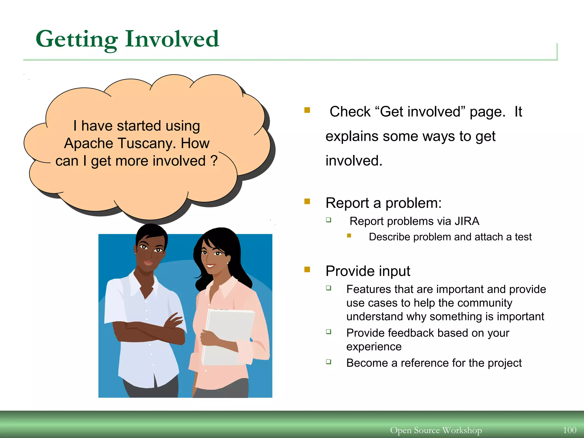 Open Source Workshop 100
I have started using
Apache Tuscany. How
can I get more involved ?
Getting Involved
 Check “Get involved” page. It
explains some ways to get
involved.
 Report a problem:
 Report problems via JIRA
 Describe problem and attach a test
 Provide input
 Features that are important and provide
use cases to help the community
understand why something is important
 Provide feedback based on your
experience
 Become a reference for the project
 