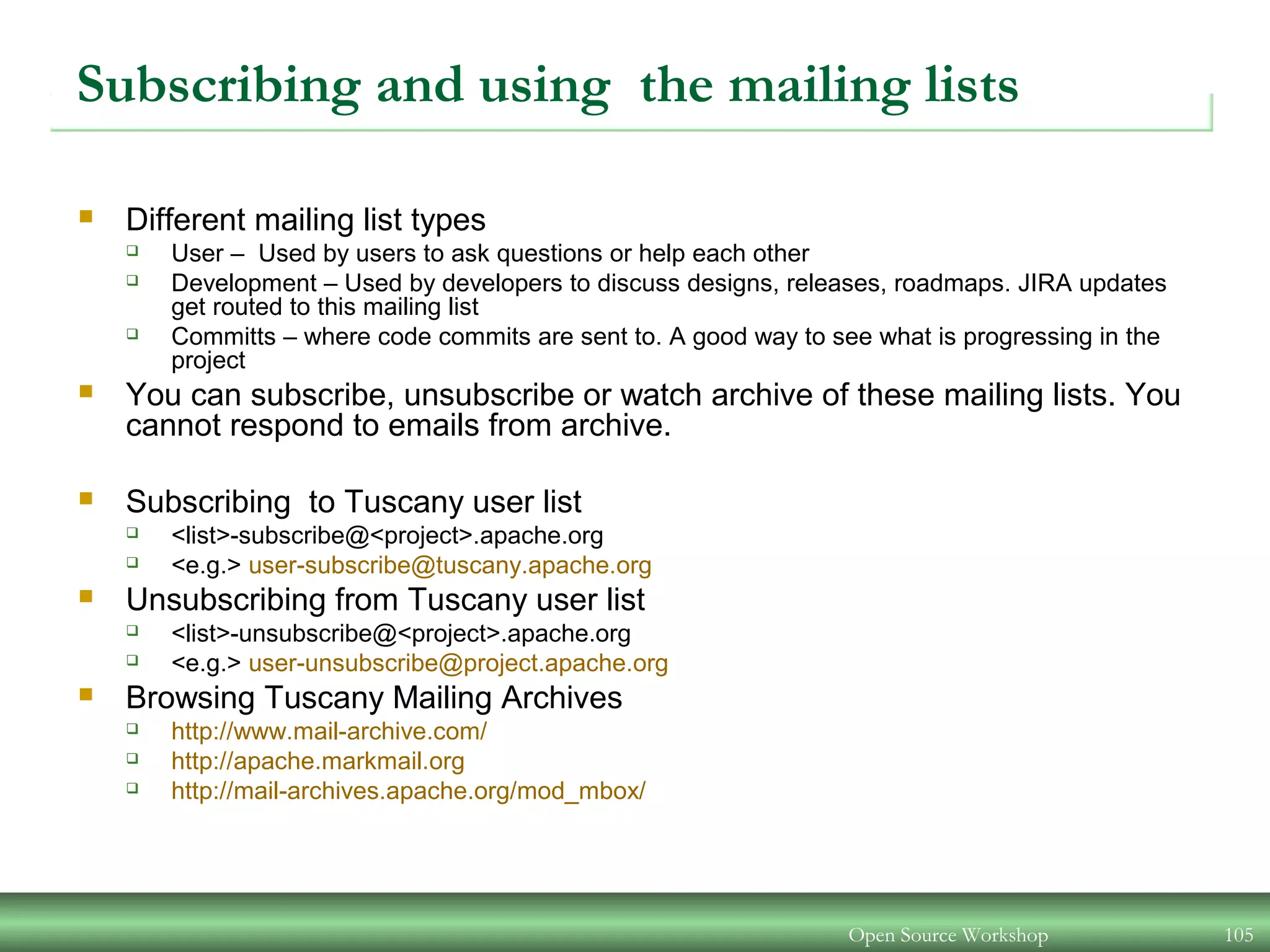 Open Source Workshop 105
Subscribing and using the mailing lists
 Different mailing list types
 User – Used by users to ask questions or help each other
 Development – Used by developers to discuss designs, releases, roadmaps. JIRA updates
get routed to this mailing list
 Committs – where code commits are sent to. A good way to see what is progressing in the
project
 You can subscribe, unsubscribe or watch archive of these mailing lists. You
cannot respond to emails from archive.
 Subscribing to Tuscany user list
 <list>-subscribe@<project>.apache.org
 <e.g.> user-subscribe@tuscany.apache.org
 Unsubscribing from Tuscany user list
 <list>-unsubscribe@<project>.apache.org
 <e.g.> user-unsubscribe@project.apache.org
 Browsing Tuscany Mailing Archives
 http://www.mail-archive.com/
 http://apache.markmail.org
 http://mail-archives.apache.org/mod_mbox/
 